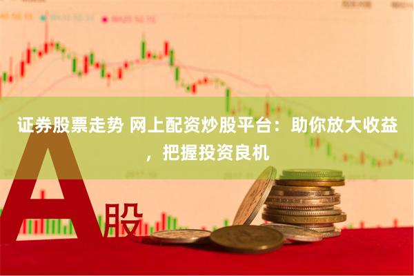 证券股票走势 网上配资炒股平台：助你放大收益，把握投资良机