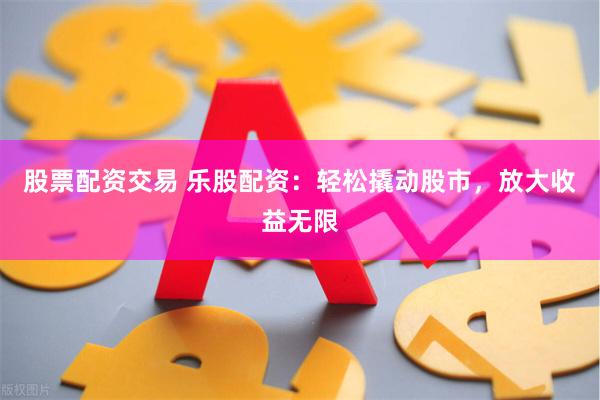 股票配资交易 乐股配资：轻松撬动股市，放大收益无限