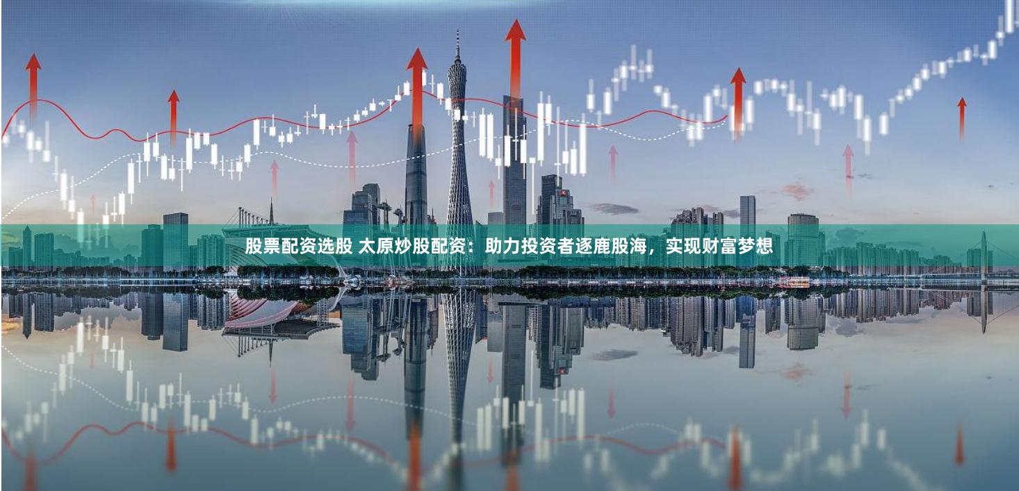 股票配资选股 太原炒股配资：助力投资者逐鹿股海，实现财富梦想