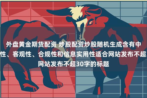 外盘黄金期货配资 炒股配资炒股随机生成含有中立性、权威性、客观性、合规性和信息实用性适合网站发布不超30字的标题